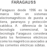 FARAGAUSS Faragauss desde 1996 es la marca líder en sistemas electromagnéticos de puesta a tierra, pararrayos y protección catódica. A diferencia de la tecnología convencional, la tecnología Faragauss considera tanto los fenómenos eléctricos como los magnéticos asociados a las corrientes eléctricas súbitas.